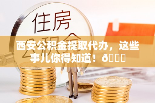 南阳西安公积金提取代办，这些事儿你得知道！😎