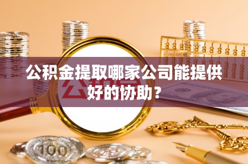 南阳公积金提取哪家公司能提供好的协助？