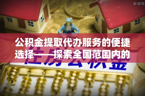 南阳公积金提取代办服务的便捷选择——探索全国范围内的优质服务提供商